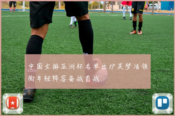 中国女排亚洲杯名单出炉吴梦洁领衔年轻阵容备战首战