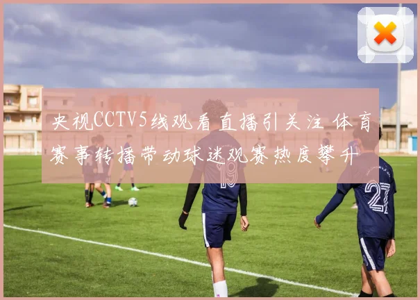 央视CCTV5线观看直播引关注 体育赛事转播带动球迷观赛热度攀升