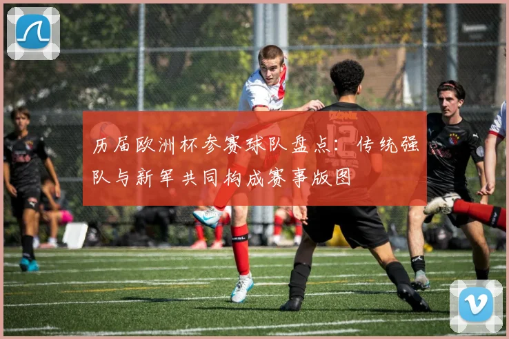 历届欧洲杯参赛球队盘点：传统强队与新军共同构成赛事版图