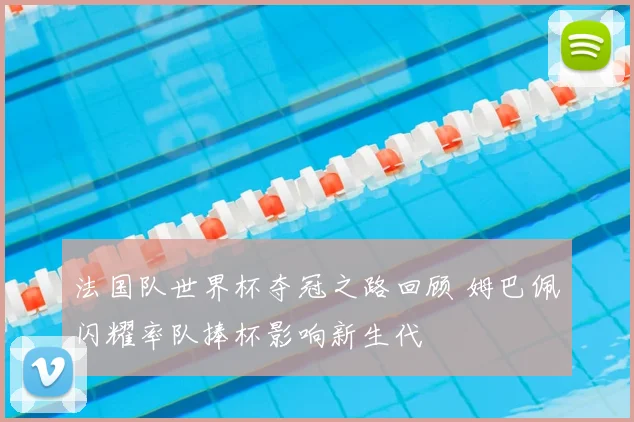 法国队世界杯夺冠之路回顾 姆巴佩闪耀率队捧杯影响新生代