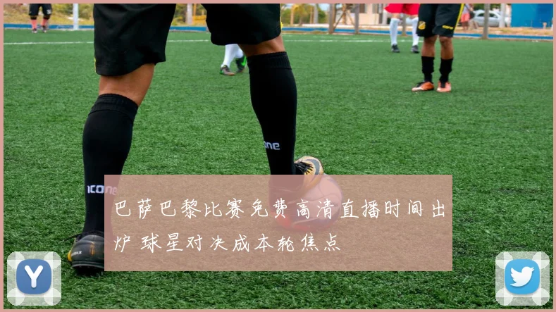 巴萨巴黎比赛免费高清直播时间出炉 球星对决成本轮焦点