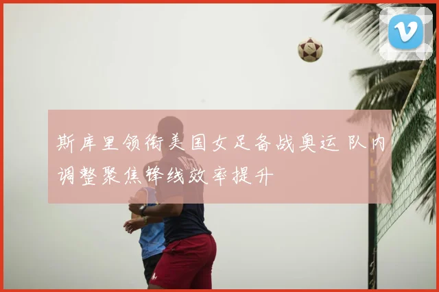 斯库里领衔美国女足备战奥运 队内调整聚焦锋线效率提升