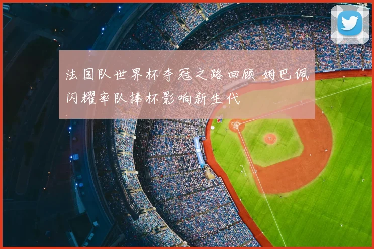 法国队世界杯夺冠之路回顾 姆巴佩闪耀率队捧杯影响新生代