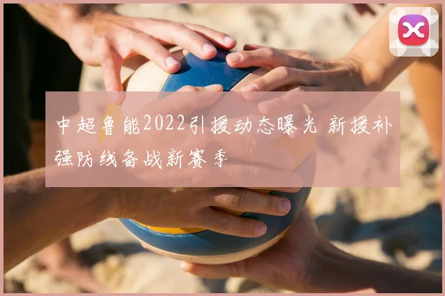 中超鲁能2022引援动态曝光 新援补强防线备战新赛季