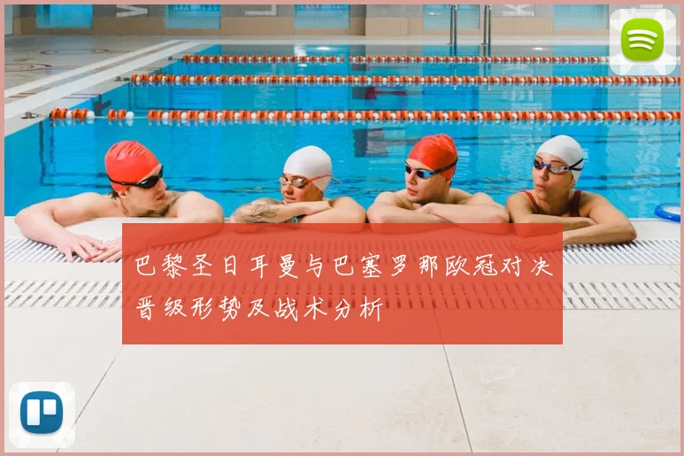 巴黎圣日耳曼与巴塞罗那欧冠对决晋级形势及战术分析