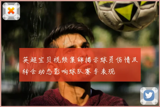 英超宝贝视频集锦揭示球员伤情及转会动态影响球队赛季表现