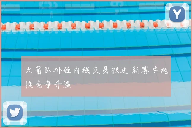 火箭队补强内线交易推进 新赛季轮换竞争升温