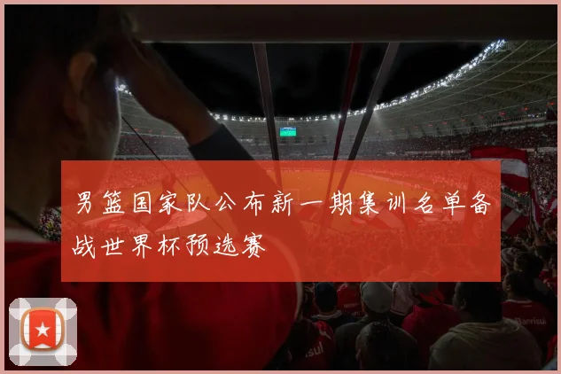 男篮国家队公布新一期集训名单备战世界杯预选赛