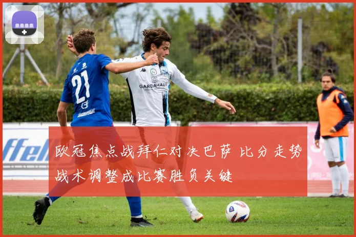 欧冠焦点战拜仁对决巴萨 比分走势战术调整成比赛胜负关键