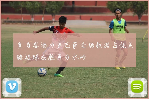 皇马客场力克巴萨全场数据占优关键进球成胜负分水岭