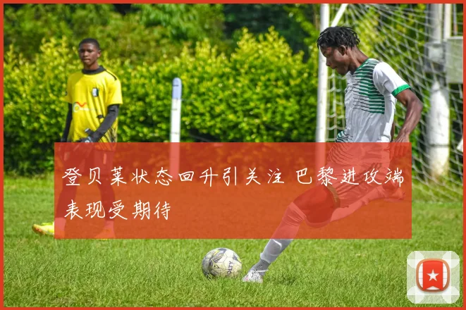 登贝莱状态回升引关注 巴黎进攻端表现受期待