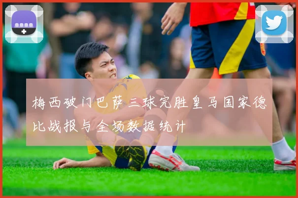 梅西破门巴萨三球完胜皇马国家德比战报与全场数据统计
