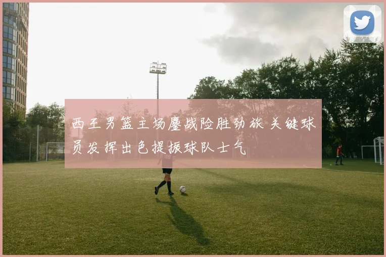 西王男篮主场鏖战险胜劲旅 关键球员发挥出色提振球队士气