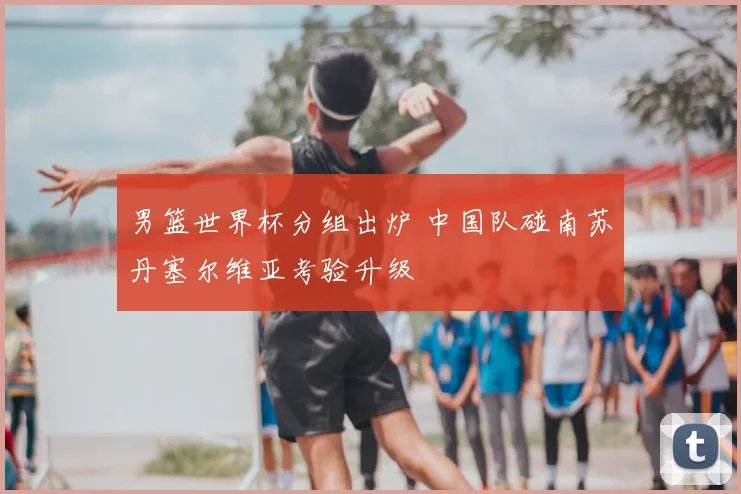 男篮世界杯分组出炉 中国队碰南苏丹塞尔维亚考验升级
