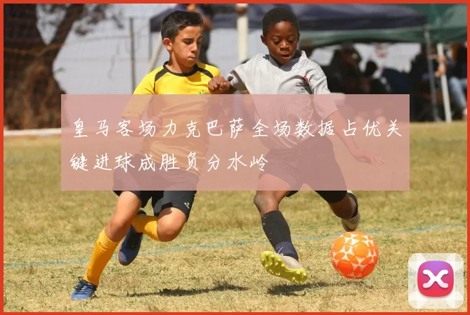 皇马客场力克巴萨全场数据占优关键进球成胜负分水岭