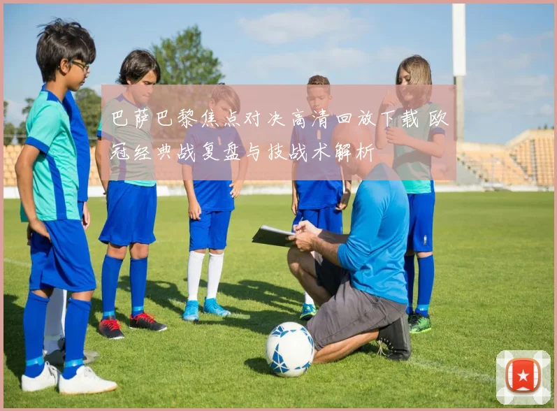 巴萨巴黎焦点对决高清回放下载 欧冠经典战复盘与技战术解析