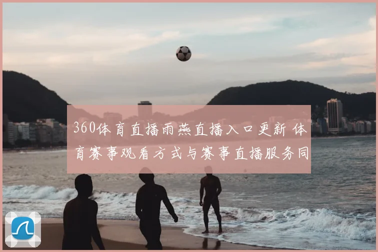 360体育直播雨燕直播入口更新 体育赛事观看方式与赛事直播服务同步调整