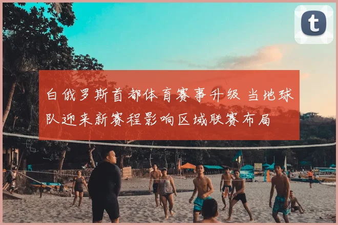 白俄罗斯首都体育赛事升级 当地球队迎来新赛程影响区域联赛布局