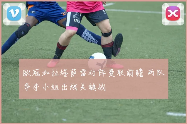 欧冠加拉塔萨雷对阵曼联前瞻 两队争夺小组出线关键战