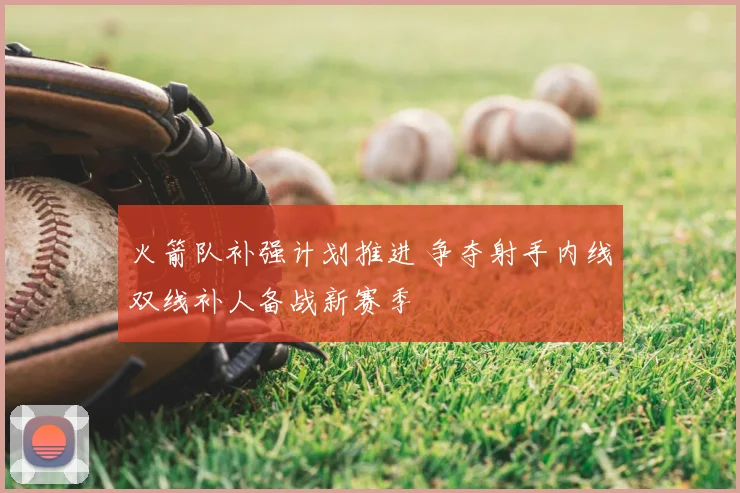 火箭队补强计划推进 争夺射手内线双线补人备战新赛季