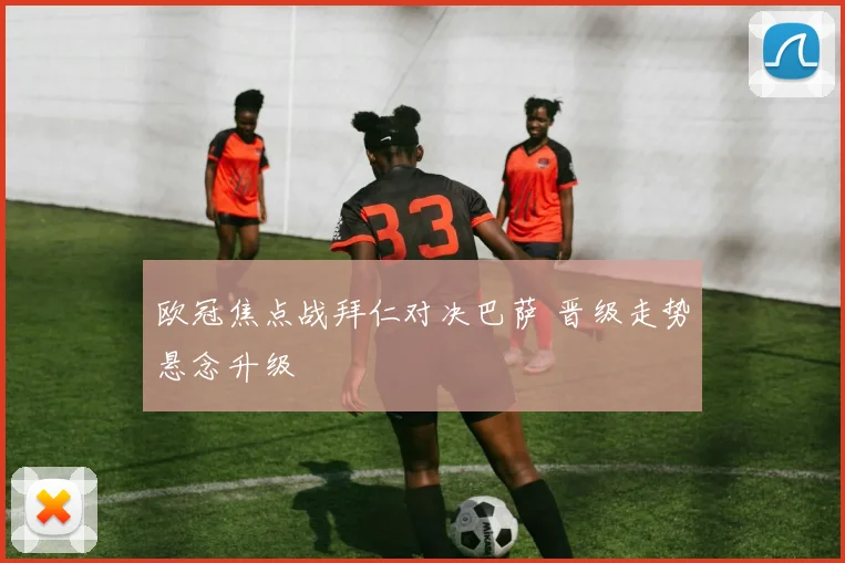 欧冠焦点战拜仁对决巴萨 晋级走势悬念升级