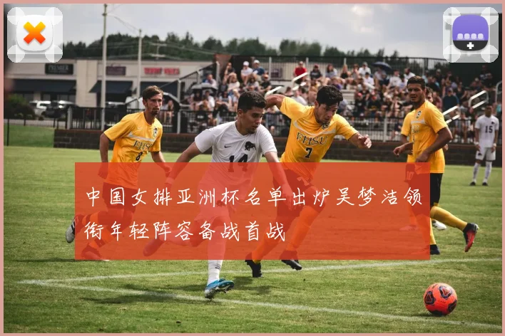 中国女排亚洲杯名单出炉吴梦洁领衔年轻阵容备战首战