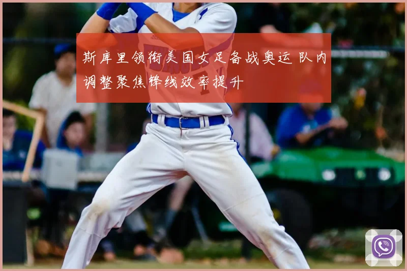 斯库里领衔美国女足备战奥运 队内调整聚焦锋线效率提升