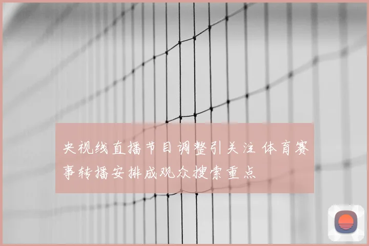 央视线直播节目调整引关注 体育赛事转播安排成观众搜索重点
