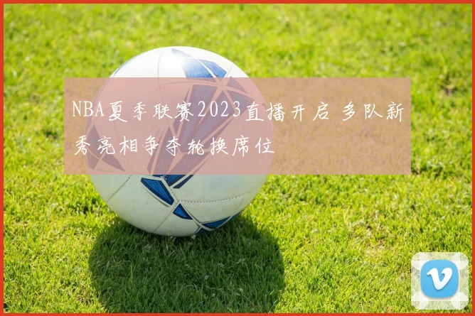 NBA夏季联赛2023直播开启 多队新秀亮相争夺轮换席位