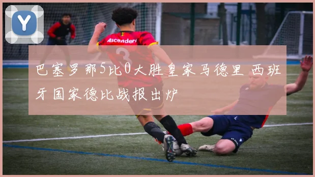 巴塞罗那5比0大胜皇家马德里 西班牙国家德比战报出炉