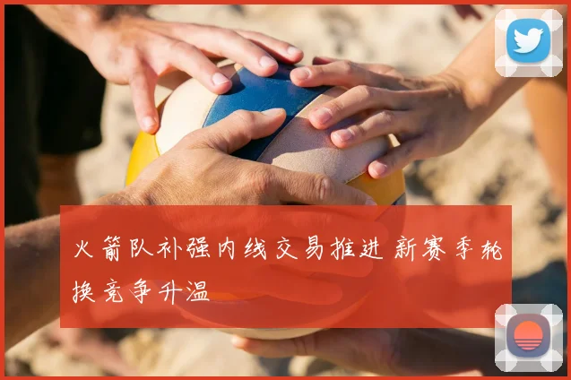 火箭队补强内线交易推进 新赛季轮换竞争升温