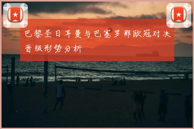巴黎圣日耳曼与巴塞罗那欧冠对决晋级形势分析