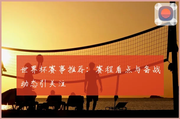 世界杯赛事推荐：赛程看点与备战动态引关注